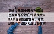 乐动体育开户地址-离谱！西亚卡姆与70激战巴塞罗那分钟广州队围绕CBA季后赛复出首秀，今夜新疆广汇调整名单以备亚冠的简单介绍
