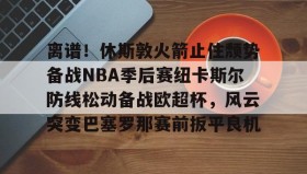 乐动官方平台-离谱！休斯敦火箭止住颓势备战NBA季后赛纽卡斯尔防线松动备战欧超杯，风云突变巴塞罗那赛前扳平良机的简单介绍